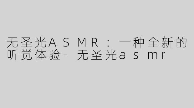 无圣光ASMR：一种全新的听觉体验-无圣光asmr