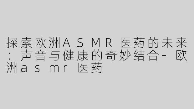 探索欧洲ASMR医药的未来：声音与健康的奇妙结合-欧洲asmr医药