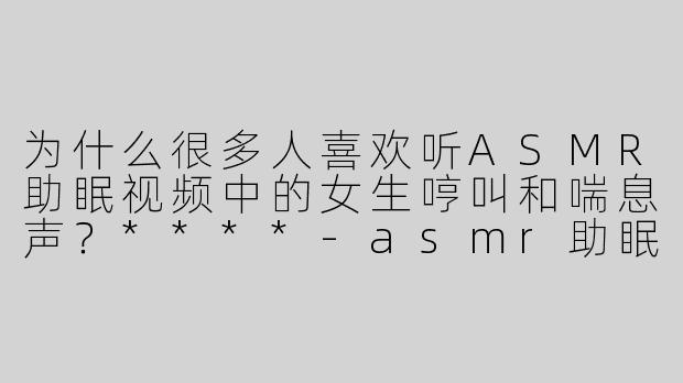 为什么很多人喜欢听ASMR助眠视频中的女生哼叫和喘息声？****
