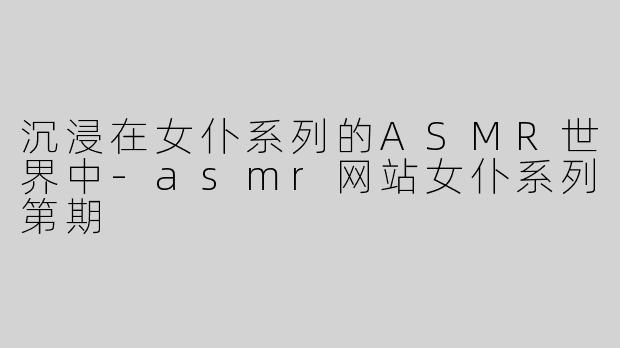 沉浸在女仆系列的ASMR世界中-asmr网站女仆系列第期