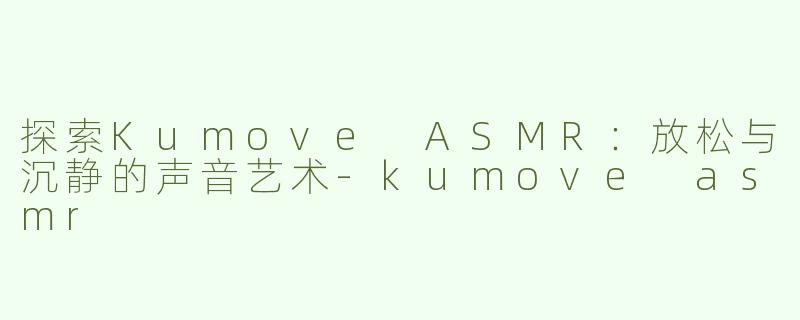 探索Kumove ASMR：放松与沉静的声音艺术-kumove asmr