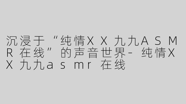 沉浸于“纯情XX九九ASMR在线”的声音世界