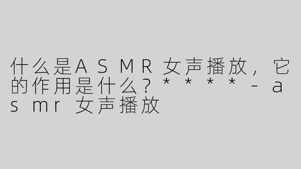 什么是ASMR女声播放，它的作用是什么？****