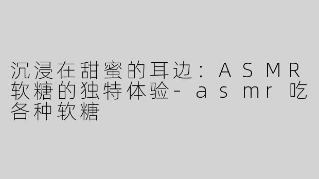 沉浸在甜蜜的耳边：ASMR软糖的独特体验