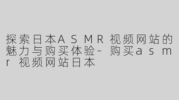 探索日本ASMR视频网站的魅力与购买体验-购买asmr视频网站日本
