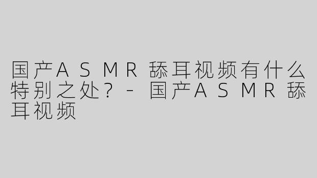 国产ASMR舔耳视频有什么特别之处？