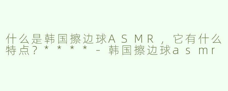 什么是韩国擦边球ASMR，它有什么特点？****