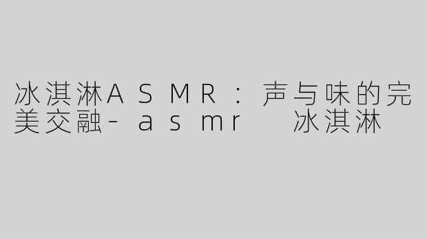 冰淇淋ASMR：声与味的完美交融-asmr 冰淇淋