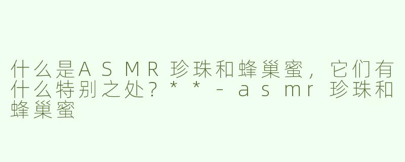 什么是ASMR珍珠和蜂巢蜜，它们有什么特别之处？**-asmr珍珠和蜂巢蜜