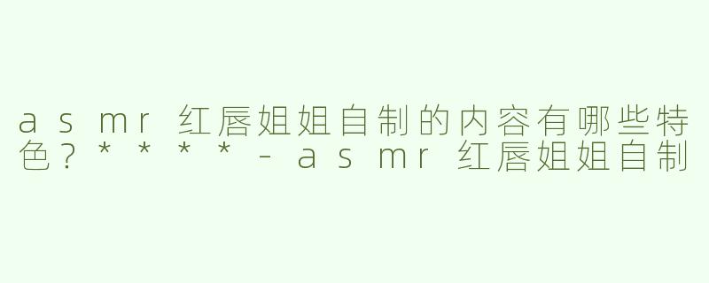 asmr红唇姐姐自制的内容有哪些特色？****