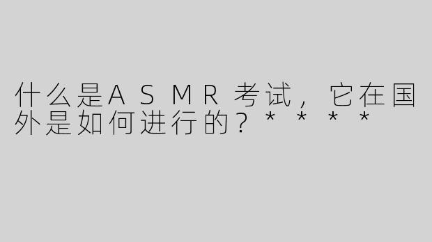 什么是ASMR考试，它在国外是如何进行的？****