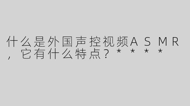什么是外国声控视频ASMR，它有什么特点？****