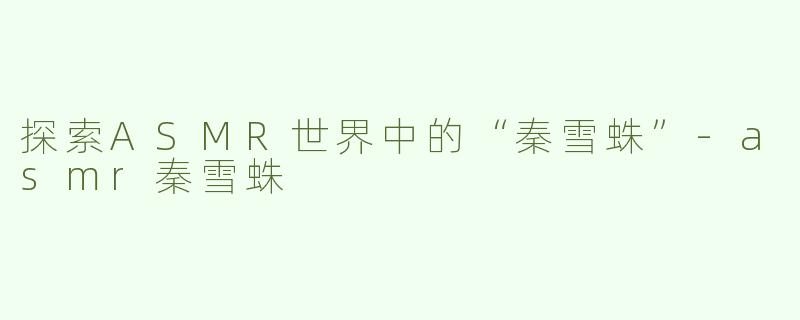 探索ASMR世界中的“秦雪蛛”-asmr秦雪蛛