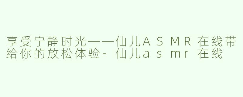 享受宁静时光——仙儿ASMR在线带给你的放松体验-仙儿asmr在线