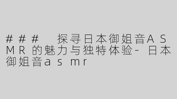### 探寻日本御姐音ASMR的魅力与独特体验-日本御姐音asmr