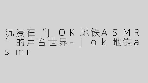 沉浸在“JOK地铁ASMR”的声音世界-jok地铁asmr