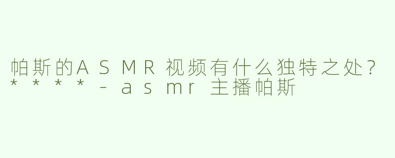 帕斯的ASMR视频有什么独特之处？****