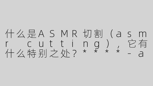 什么是ASMR切割（asmr cutting），它有什么特别之处？****