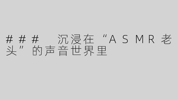 ### 沉浸在“ASMR老头”的声音世界里