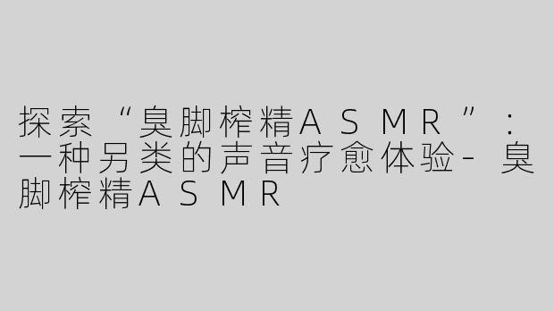 探索“臭脚榨精ASMR”：一种另类的声音疗愈体验-臭脚榨精ASMR