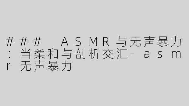 ### ASMR与无声暴力：当柔和与剖析交汇-asmr无声暴力