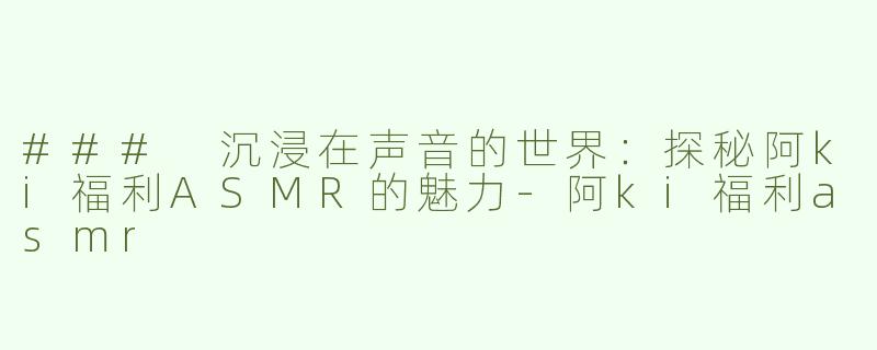 ### 沉浸在声音的世界：探秘阿ki福利ASMR的魅力-阿ki福利asmr