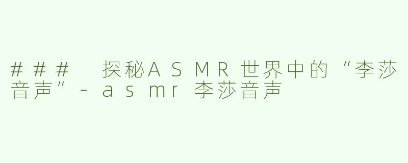 ### 探秘ASMR世界中的“李莎音声”-asmr李莎音声