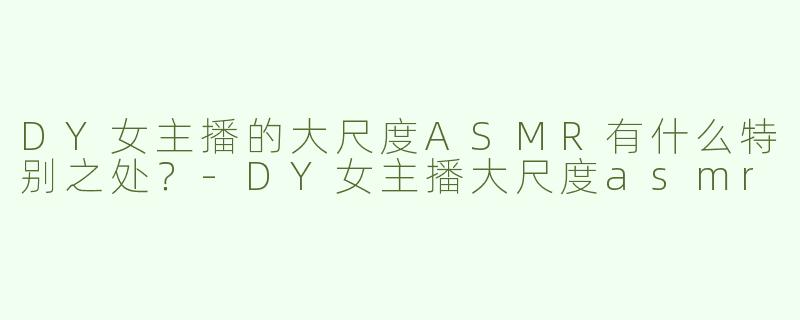 DY女主播的大尺度ASMR有什么特别之处？-DY女主播大尺度asmr