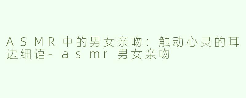 ASMR中的男女亲吻：触动心灵的耳边细语-asmr男女亲吻