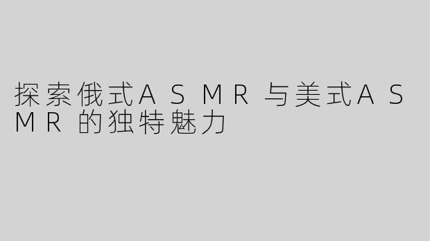探索俄式ASMR与美式ASMR的独特魅力