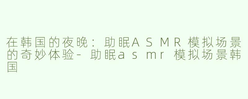 在韩国的夜晚：助眠ASMR模拟场景的奇妙体验-助眠asmr模拟场景韩国