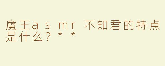 魔王asmr不知君的特点是什么？**