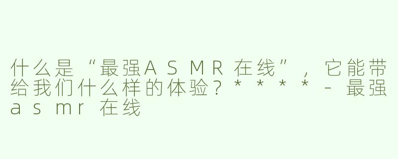 什么是“最强ASMR在线”，它能带给我们什么样的体验？****