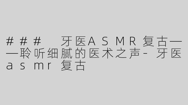 ### 牙医ASMR复古——聆听细腻的医术之声-牙医asmr复古