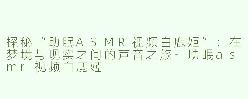 探秘“助眠ASMR视频白鹿姬”：在梦境与现实之间的声音之旅-助眠asmr视频白鹿姬