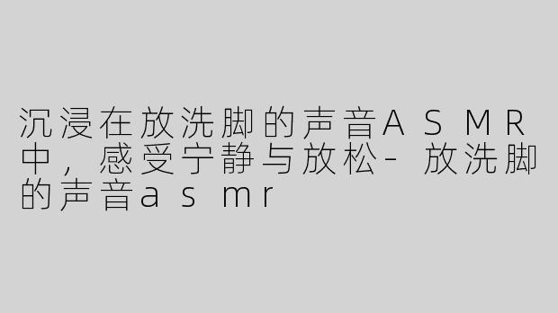 沉浸在放洗脚的声音ASMR中，感受宁静与放松-放洗脚的声音asmr