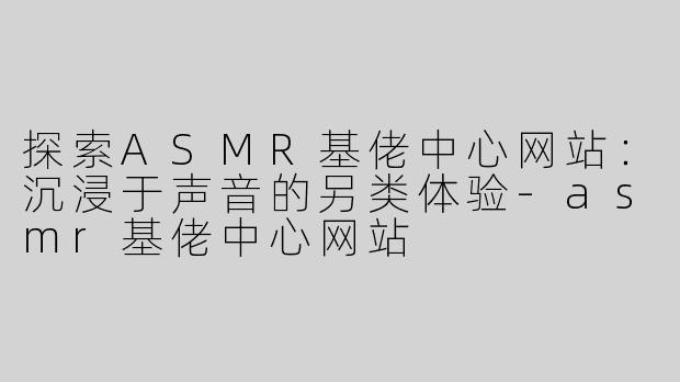 探索ASMR基佬中心网站：沉浸于声音的另类体验-asmr基佬中心网站
