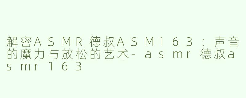 解密ASMR德叔ASM163：声音的魔力与放松的艺术-asmr德叔asmr163