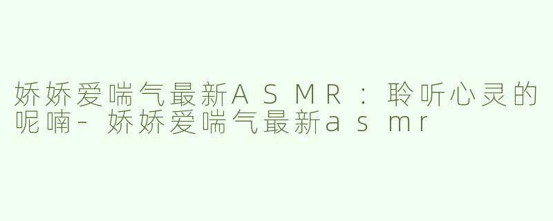 娇娇爱喘气最新ASMR：聆听心灵的呢喃-娇娇爱喘气最新asmr