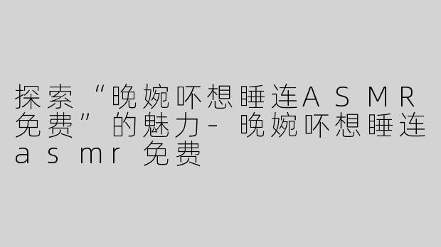 探索“晚婉吥想睡连ASMR免费”的魅力-晚婉吥想睡连asmr免费