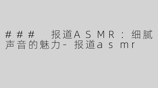 ### 报道ASMR：细腻声音的魅力-报道asmr