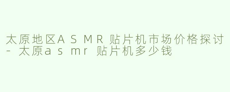 太原地区ASMR贴片机市场价格探讨-太原asmr贴片机多少钱
