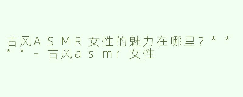 古风ASMR女性的魅力在哪里？****