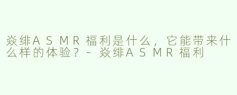 焱绯ASMR福利是什么，它能带来什么样的体验？