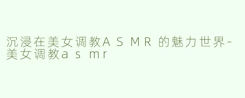 沉浸在美女调教ASMR的魅力世界-美女调教asmr