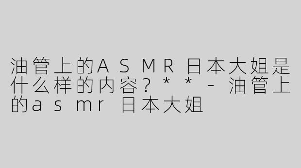 油管上的ASMR日本大姐是什么样的内容？**