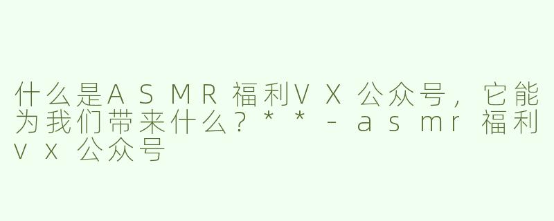 什么是ASMR福利VX公众号，它能为我们带来什么？**