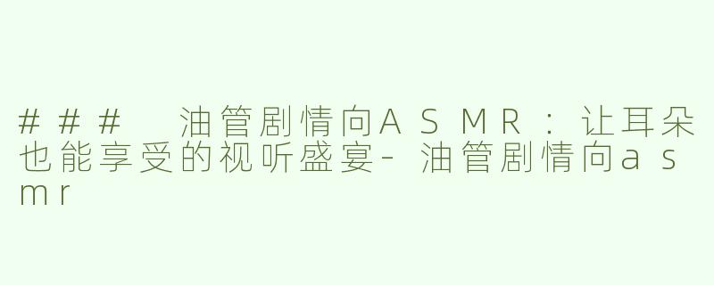 ### 油管剧情向ASMR：让耳朵也能享受的视听盛宴