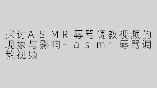 探讨ASMR辱骂调教视频的现象与影响-asmr辱骂调教视频