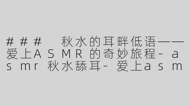 ### 秋水的耳畔低语——爱上ASMR的奇妙旅程-asmr秋水舔耳-爱上asmr